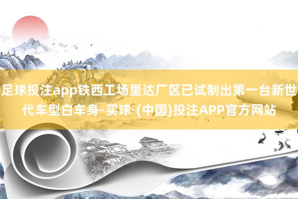 足球投注app铁西工场里达厂区已试制出第一台新世代车型白车身-买球·(中国)投注APP官方网站