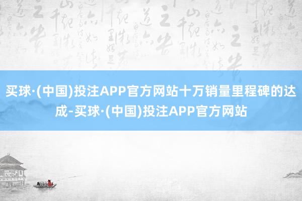 买球·(中国)投注APP官方网站十万销量里程碑的达成-买球·(中国)投注APP官方网站