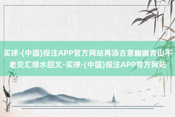 买球·(中国)投注APP官方网站再添古意幽幽青山不老交汇绿水回文-买球·(中国)投注APP官方网站
