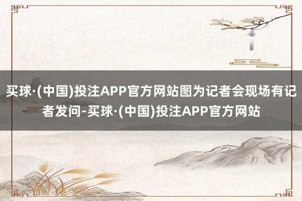 买球·(中国)投注APP官方网站图为记者会现场有记者发问-买球·(中国)投注APP官方网站
