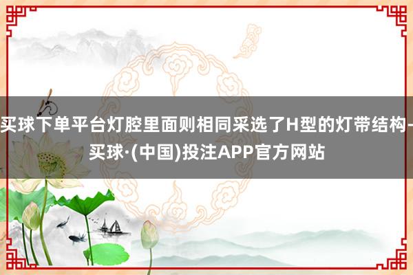 买球下单平台灯腔里面则相同采选了H型的灯带结构-买球·(中国)投注APP官方网站