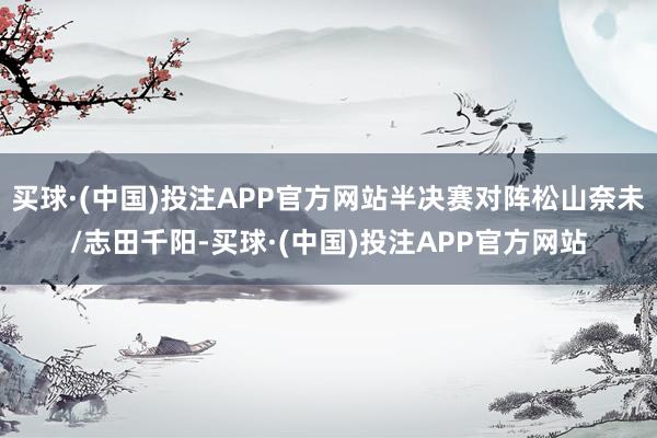 买球·(中国)投注APP官方网站半决赛对阵松山奈未/志田千阳-买球·(中国)投注APP官方网站
