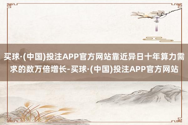 买球·(中国)投注APP官方网站靠近异日十年算力需求的数万倍增长-买球·(中国)投注APP官方网站
