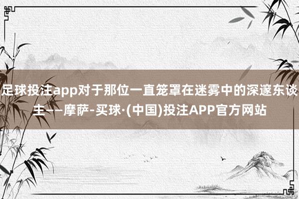 足球投注app对于那位一直笼罩在迷雾中的深邃东谈主——摩萨-买球·(中国)投注APP官方网站