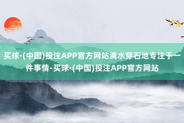买球·(中国)投注APP官方网站滴水穿石地专注于一件事情-买球·(中国)投注APP官方网站