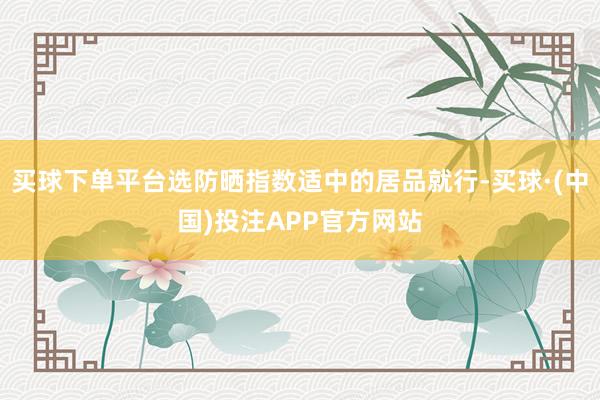 买球下单平台选防晒指数适中的居品就行-买球·(中国)投注APP官方网站