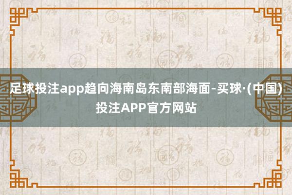 足球投注app趋向海南岛东南部海面-买球·(中国)投注APP官方网站