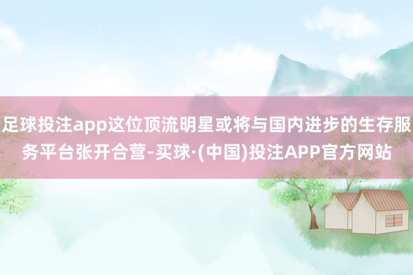 足球投注app这位顶流明星或将与国内进步的生存服务平台张开合营-买球·(中国)投注APP官方网站