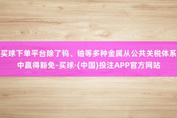 买球下单平台除了钨、铀等多种金属从公共关税体系中赢得豁免-买球·(中国)投注APP官方网站