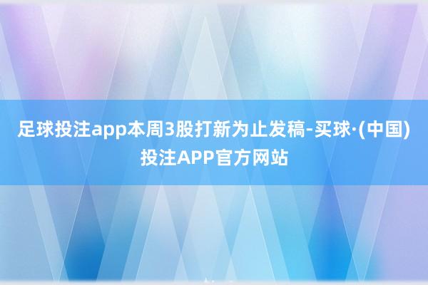 足球投注app本周3股打新为止发稿-买球·(中国)投注APP官方网站