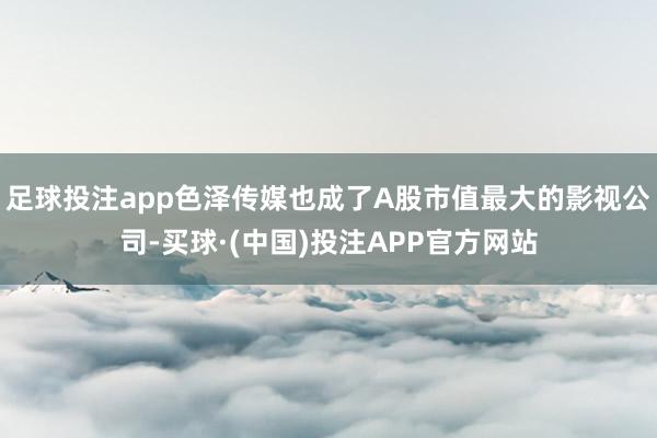 足球投注app色泽传媒也成了A股市值最大的影视公司-买球·(中国)投注APP官方网站