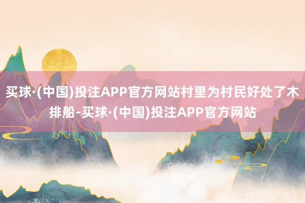 买球·(中国)投注APP官方网站村里为村民好处了木排船-买球·(中国)投注APP官方网站