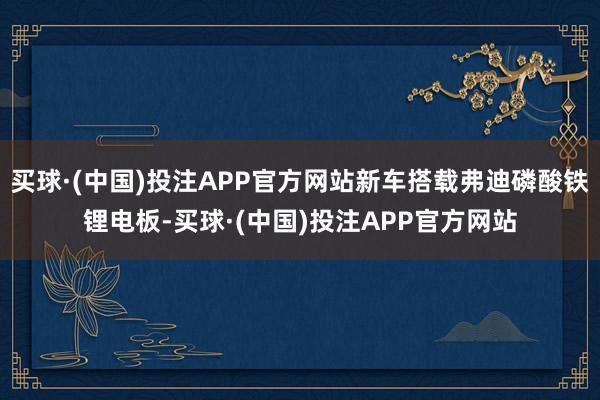 买球·(中国)投注APP官方网站新车搭载弗迪磷酸铁锂电板-买球·(中国)投注APP官方网站