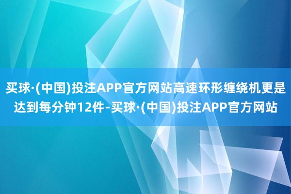买球·(中国)投注APP官方网站高速环形缠绕机更是达到每分钟12件-买球·(中国)投注APP官方网站