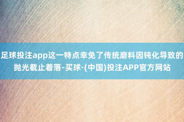 足球投注app这一特点幸免了传统磨料因钝化导致的抛光截止着落-买球·(中国)投注APP官方网站