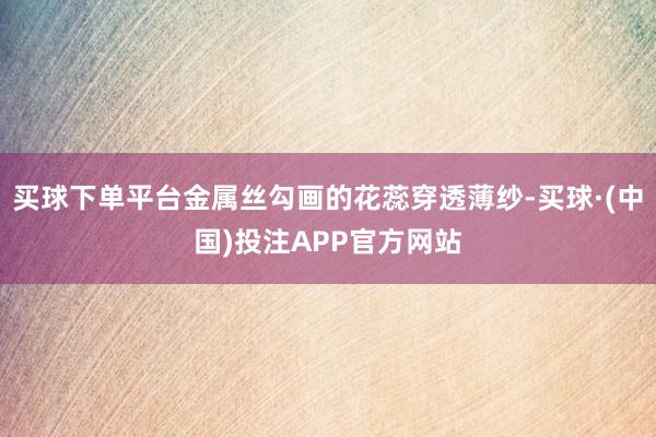 买球下单平台金属丝勾画的花蕊穿透薄纱-买球·(中国)投注APP官方网站