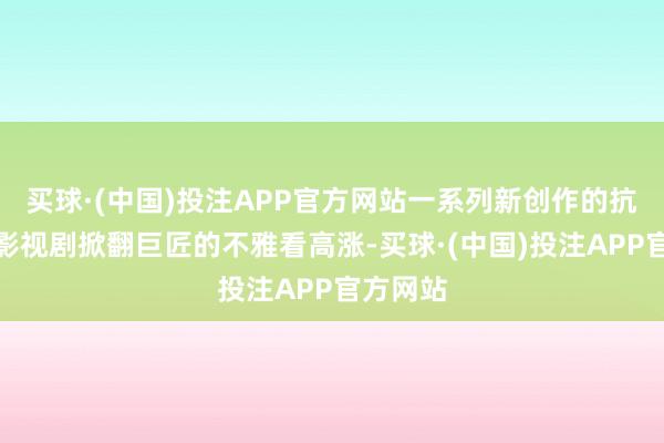 买球·(中国)投注APP官方网站一系列新创作的抗战主题影视剧掀翻巨匠的不雅看高涨-买球·(中国)投注APP官方网站