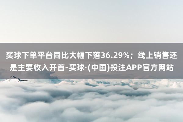 买球下单平台同比大幅下落36.29%;线上销售还是主要收入开首-买球·(中国)投注APP官方网站