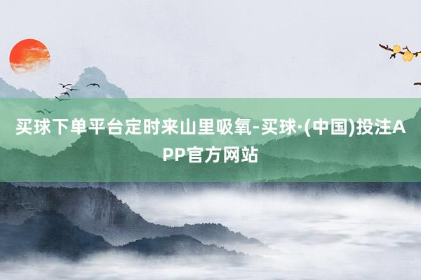 买球下单平台定时来山里吸氧-买球·(中国)投注APP官方网站