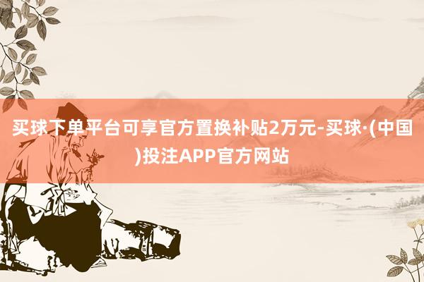 买球下单平台可享官方置换补贴2万元-买球·(中国)投注APP官方网站