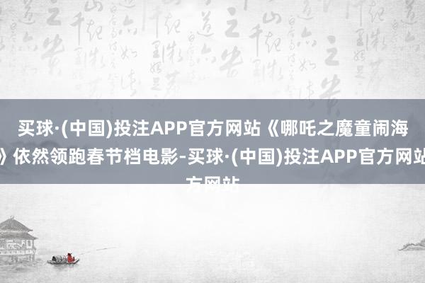买球·(中国)投注APP官方网站《哪吒之魔童闹海》依然领跑春节档电影-买球·(中国)投注APP官方网站