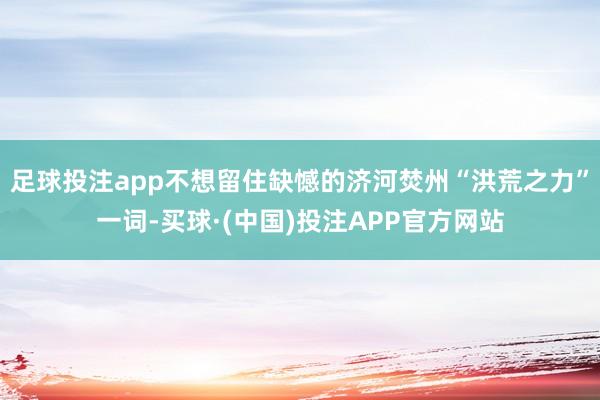 足球投注app不想留住缺憾的济河焚州“洪荒之力”一词-买球·(中国)投注APP官方网站
