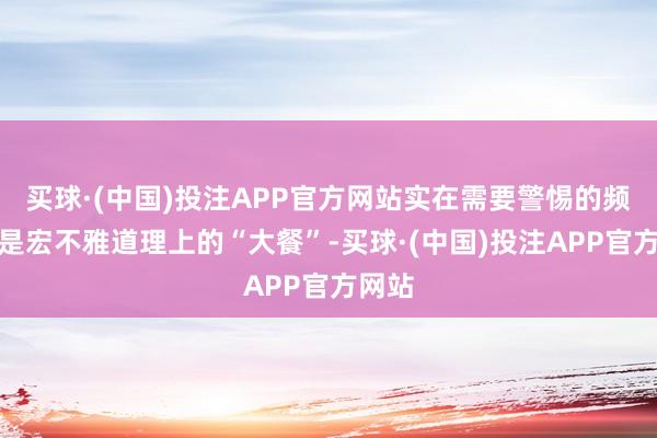 买球·(中国)投注APP官方网站实在需要警惕的频频不是宏不雅道理上的“大餐”-买球·(中国)投注APP官方网站