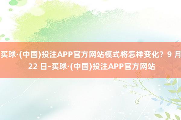 买球·(中国)投注APP官方网站模式将怎样变化?9 月 22 日-买球·(中国)投注APP官方网站