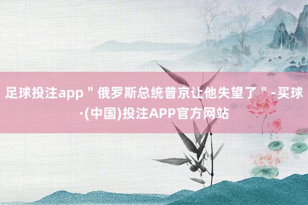 足球投注app"俄罗斯总统普京让他失望了"-买球·(中国)投注APP官方网站