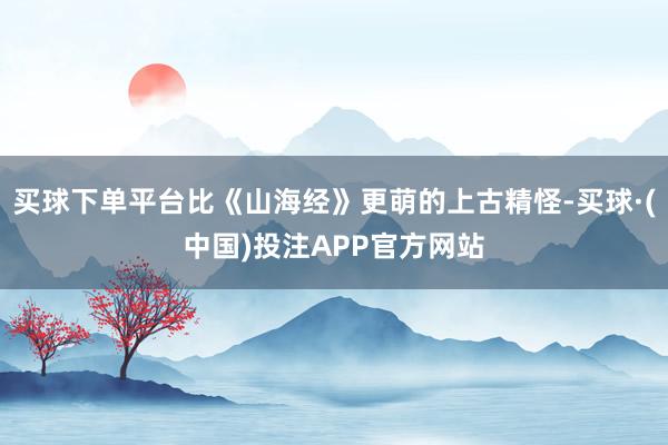 买球下单平台比《山海经》更萌的上古精怪-买球·(中国)投注APP官方网站