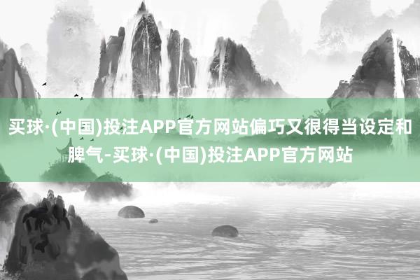 买球·(中国)投注APP官方网站偏巧又很得当设定和脾气-买球·(中国)投注APP官方网站