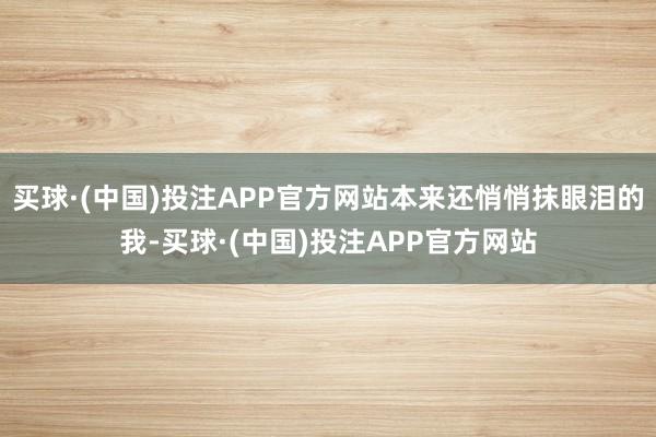 买球·(中国)投注APP官方网站本来还悄悄抹眼泪的我-买球·(中国)投注APP官方网站