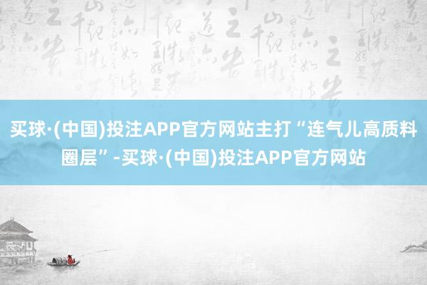 买球·(中国)投注APP官方网站主打“连气儿高质料圈层”-买球·(中国)投注APP官方网站