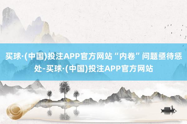 买球·(中国)投注APP官方网站“内卷”问题亟待惩处-买球·(中国)投注APP官方网站