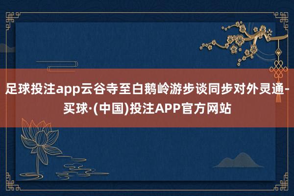 足球投注app云谷寺至白鹅岭游步谈同步对外灵通-买球·(中国)投注APP官方网站