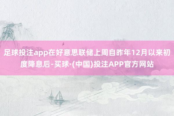 足球投注app在好意思联储上周自昨年12月以来初度降息后-买球·(中国)投注APP官方网站