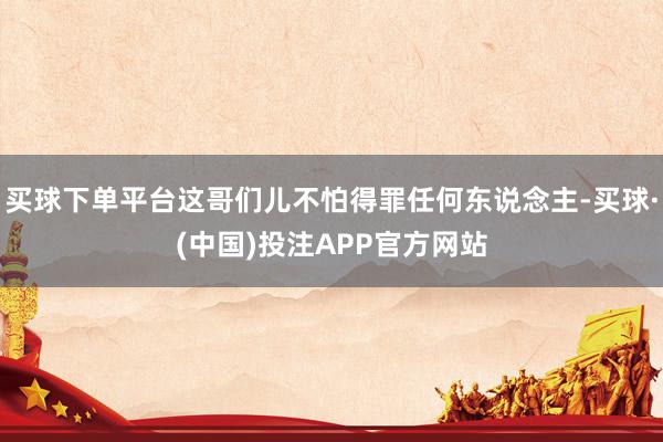 买球下单平台这哥们儿不怕得罪任何东说念主-买球·(中国)投注APP官方网站