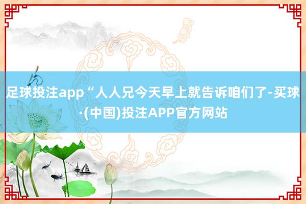 足球投注app“人人兄今天早上就告诉咱们了-买球·(中国)投注APP官方网站