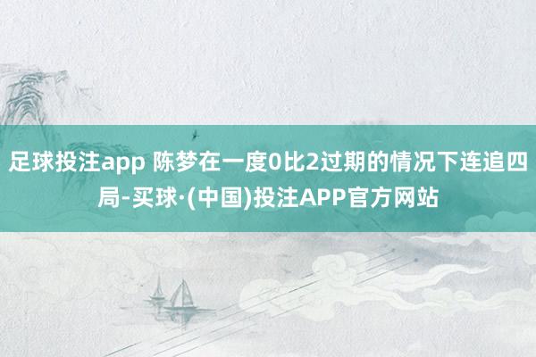 足球投注app 陈梦在一度0比2过期的情况下连追四局-买球·(中国)投注APP官方网站