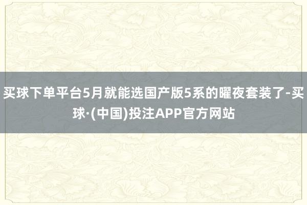 买球下单平台5月就能选国产版5系的曜夜套装了-买球·(中国)投注APP官方网站