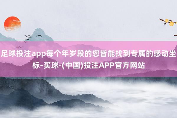 足球投注app每个年岁段的您皆能找到专属的感动坐标-买球·(中国)投注APP官方网站