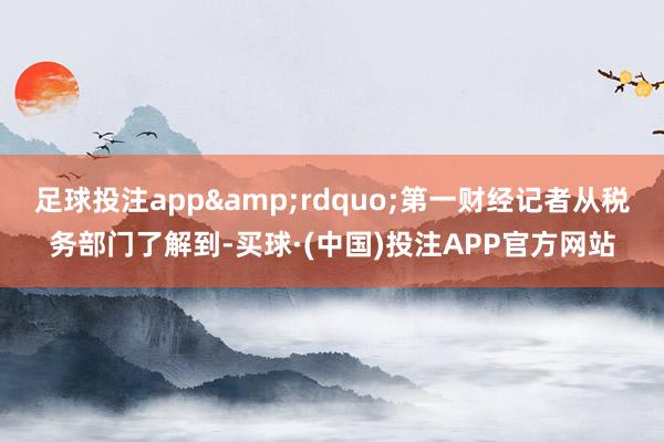 足球投注app”第一财经记者从税务部门了解到-买球·(中国)投注APP官方网站
