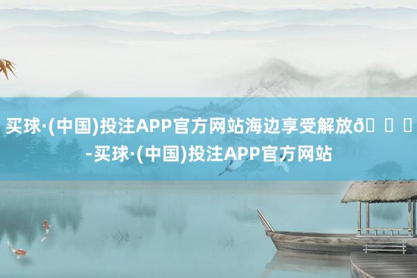 买球·(中国)投注APP官方网站海边享受解放🌊-买球·(中国)投注APP官方网站