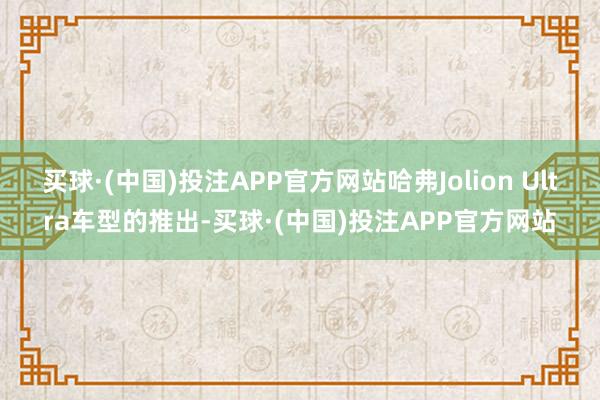 买球·(中国)投注APP官方网站哈弗Jolion Ultra车型的推出-买球·(中国)投注APP官方网站