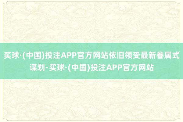 买球·(中国)投注APP官方网站依旧领受最新眷属式谋划-买球·(中国)投注APP官方网站