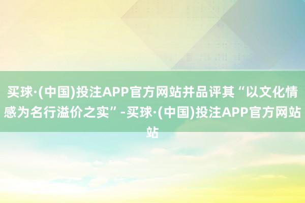 买球·(中国)投注APP官方网站并品评其“以文化情感为名行溢价之实”-买球·(中国)投注APP官方网站