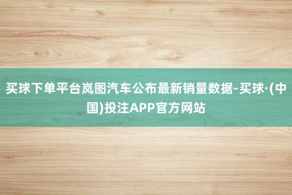 买球下单平台岚图汽车公布最新销量数据-买球·(中国)投注APP官方网站