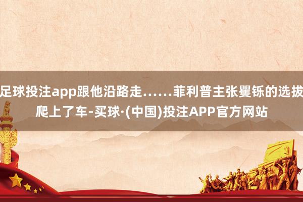 足球投注app跟他沿路走……菲利普主张矍铄的选拔爬上了车-买球·(中国)投注APP官方网站