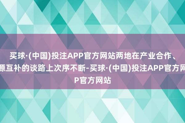 买球·(中国)投注APP官方网站两地在产业合作、资源互补的谈路上次序不断-买球·(中国)投注APP官方网站