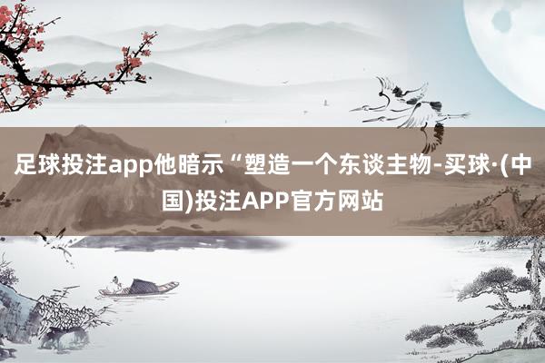 足球投注app他暗示“塑造一个东谈主物-买球·(中国)投注APP官方网站